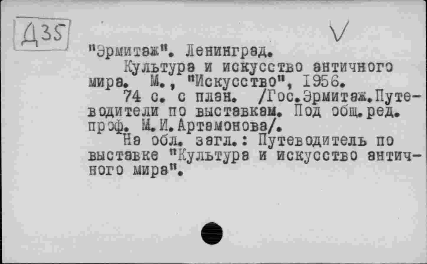 ﻿
“Эрмитаж”, Ленинград,
Культура и искусство античного мира. И., "Искусство", 1956.
74 с. с план. /Гос.Эрмитаж.Путе водители по выставкам. Под общ.ред. пр эф. М.И. Артамонова/,
На обл. загл. : Путеводитель по выставке "Культура и искусство антич ного мира".